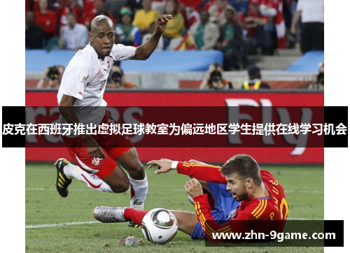 皮克在西班牙推出虚拟足球教室为偏远地区学生提供在线学习机会 皮克在西班牙推出虚拟足球教室为偏远地区学生提供在线学习机会