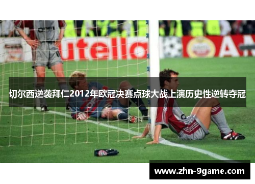 切尔西逆袭拜仁2012年欧冠决赛点球大战上演历史性逆转夺冠 切尔西逆袭拜仁2012年欧冠决赛点球大战上演历史性逆转夺冠