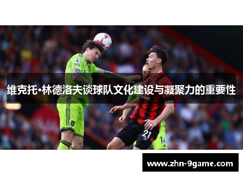 维克托·林德洛夫谈球队文化建设与凝聚力的重要性 维克托·林德洛夫谈球队文化建设与凝聚力的重要性