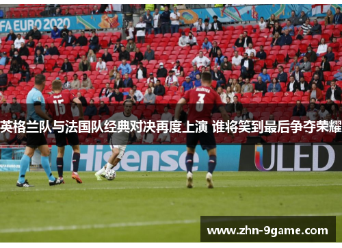 英格兰队与法国队经典对决再度上演 谁将笑到最后争夺荣耀 英格兰队与法国队经典对决再度上演 谁将笑到最后争夺荣耀