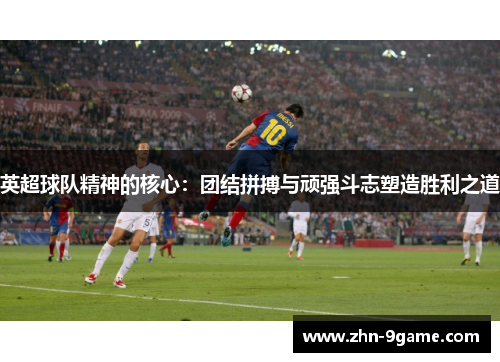 英超球队精神的核心:团结拼搏与顽强斗志塑造胜利之道 英超球队精神的核心:团结拼搏与顽强斗志塑造胜利之道