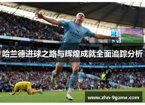 哈兰德进球之路与辉煌成就全面追踪分析 哈兰德进球之路与辉煌成就全面追踪分析