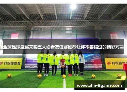 全球足球盛宴来袭五大必看友谊赛推荐让你不容错过的精彩对决 全球足球盛宴来袭五大必看友谊赛推荐让你不容错过的精彩对决