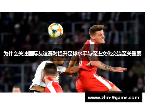 为什么关注国际友谊赛对提升足球水平与促进文化交流至关重要 为什么关注国际友谊赛对提升足球水平与促进文化交流至关重要
