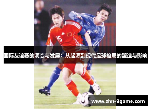 国际友谊赛的演变与发展:从起源到现代足球格局的塑造与影响 国际友谊赛的演变与发展:从起源到现代足球格局的塑造与影响