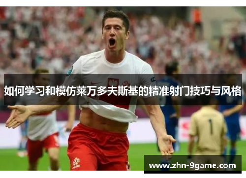 如何学习和模仿莱万多夫斯基的精准射门技巧与风格 如何学习和模仿莱万多夫斯基的精准射门技巧与风格