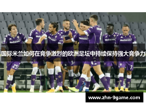 国际米兰如何在竞争激烈的欧洲足坛中持续保持强大竞争力 国际米兰如何在竞争激烈的欧洲足坛中持续保持强大竞争力