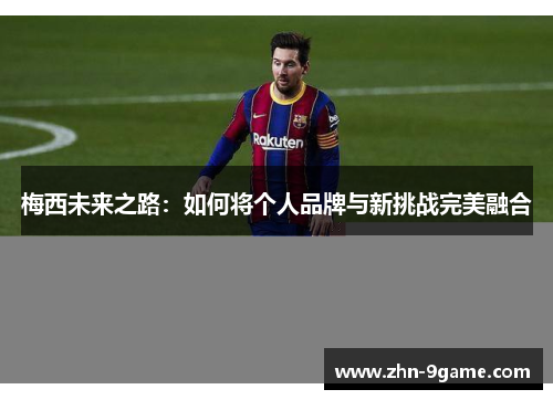 梅西未来之路:如何将个人品牌与新挑战完美融合 梅西未来之路:如何将个人品牌与新挑战完美融合