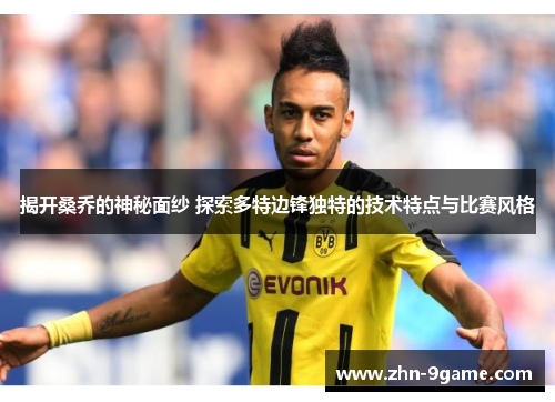 揭开桑乔的神秘面纱 探索多特边锋独特的技术特点与比赛风格 揭开桑乔的神秘面纱 探索多特边锋独特的技术特点与比赛风格