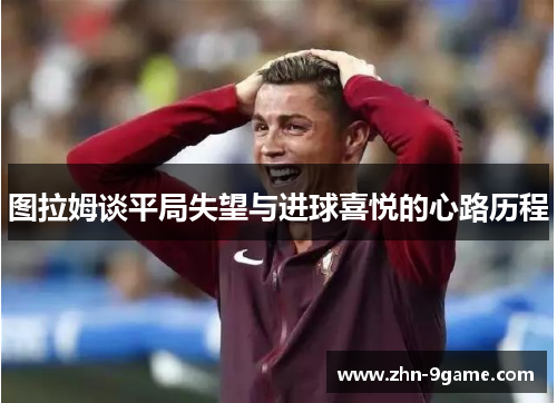 图拉姆谈平局失望与进球喜悦的心路历程 图拉姆谈平局失望与进球喜悦的心路历程