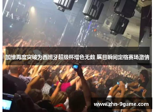 加维再度突破为西班牙超级杯增色无数 瞩目瞬间定格赛场激情 加维再度突破为西班牙超级杯增色无数 瞩目瞬间定格赛场激情