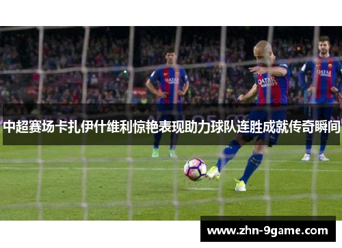中超赛场卡扎伊什维利惊艳表现助力球队连胜成就传奇瞬间 中超赛场卡扎伊什维利惊艳表现助力球队连胜成就传奇瞬间