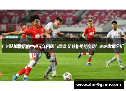 广州队解散后的中超元年回顾与展望 足球格局的变动与未来发展分析 广州队解散后的中超元年回顾与展望 足球格局的变动与未来发展分析