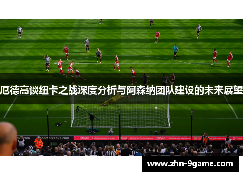 厄德高谈纽卡之战深度分析与阿森纳团队建设的未来展望 厄德高谈纽卡之战深度分析与阿森纳团队建设的未来展望