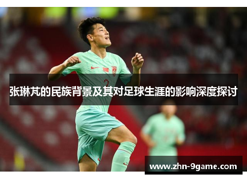 张琳芃的民族背景及其对足球生涯的影响深度探讨 张琳芃的民族背景及其对足球生涯的影响深度探讨