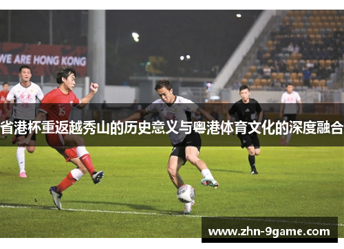 省港杯重返越秀山的历史意义与粤港体育文化的深度融合 省港杯重返越秀山的历史意义与粤港体育文化的深度融合