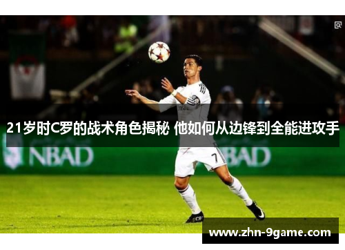 21岁时C罗的战术角色揭秘 他如何从边锋到全能进攻手 21岁时C罗的战术角色揭秘 他如何从边锋到全能进攻手