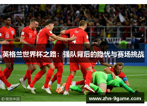 英格兰世界杯之路:强队背后的隐忧与赛场挑战 英格兰世界杯之路:强队背后的隐忧与赛场挑战