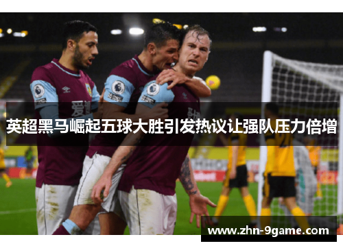 英超黑马崛起五球大胜引发热议让强队压力倍增 英超黑马崛起五球大胜引发热议让强队压力倍增