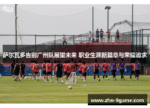 萨尔瓦多告别广州队展望未来 职业生涯新篇章与荣耀追求 萨尔瓦多告别广州队展望未来 职业生涯新篇章与荣耀追求