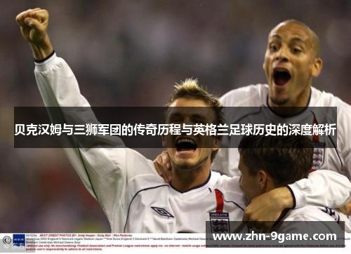 贝克汉姆与三狮军团的传奇历程与英格兰足球历史的深度解析 贝克汉姆与三狮军团的传奇历程与英格兰足球历史的深度解析