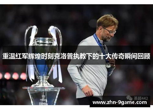 重温红军辉煌时刻克洛普执教下的十大传奇瞬间回顾 重温红军辉煌时刻克洛普执教下的十大传奇瞬间回顾