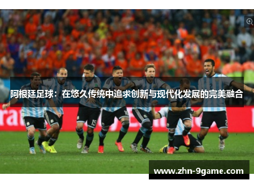 阿根廷足球:在悠久传统中追求创新与现代化发展的完美融合 阿根廷足球:在悠久传统中追求创新与现代化发展的完美融合