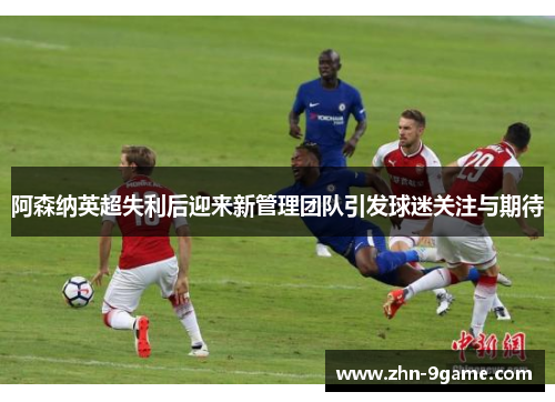 阿森纳英超失利后迎来新管理团队引发球迷关注与期待 阿森纳英超失利后迎来新管理团队引发球迷关注与期待