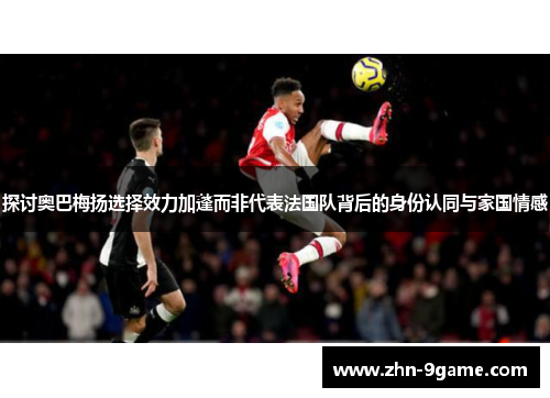 探讨奥巴梅扬选择效力加蓬而非代表法国队背后的身份认同与家国情感 探讨奥巴梅扬选择效力加蓬而非代表法国队背后的身份认同与家国情感