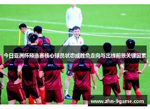 今日亚洲杯预选赛核心球员状态成胜负走向与出线前景关键因素